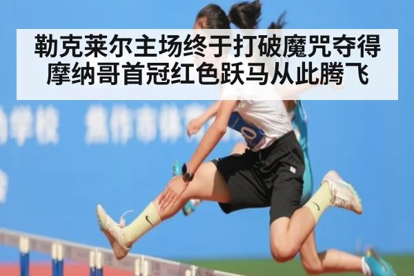 勒克莱尔主场终于打破魔咒夺得摩纳哥首冠红色跃马从此腾飞